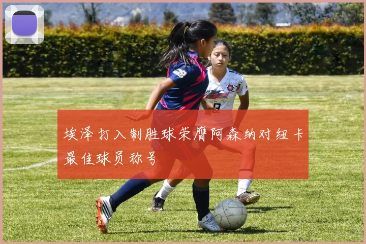 埃泽打入制胜球荣膺阿森纳对纽卡最佳球员称号