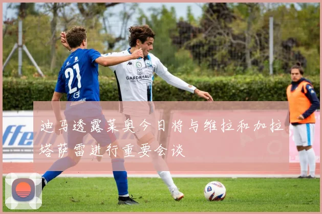 迪马透露莱奥今日将与维拉和加拉塔萨雷进行重要会谈