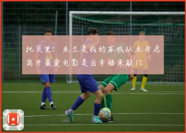 托莫里：米兰是我的家我从未考虑离开最爱电影是当幸福来敲门
