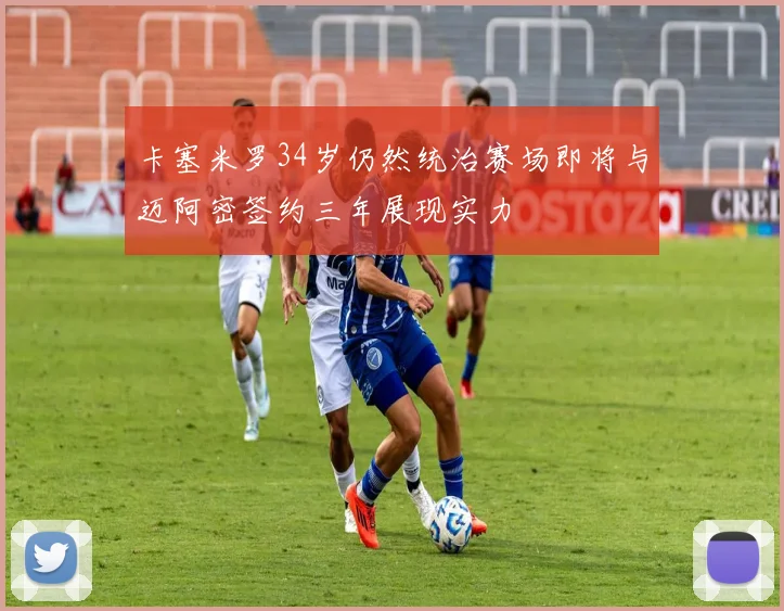 卡塞米罗34岁仍然统治赛场即将与迈阿密签约三年展现实力