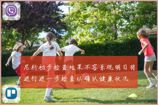 尼科初步检查结果不容乐观明日将进行进一步检查以确认健康状况