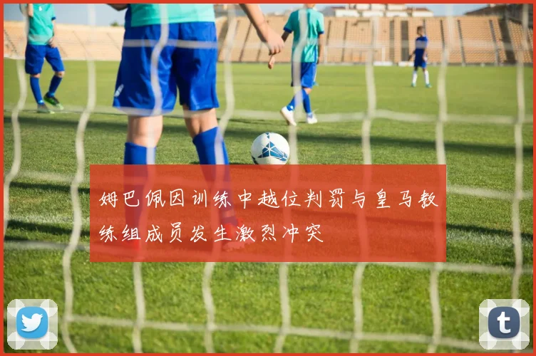 姆巴佩因训练中越位判罚与皇马教练组成员发生激烈冲突