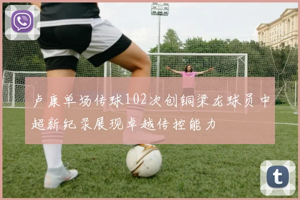 卢康单场传球102次创铜梁龙球员中超新纪录展现卓越传控能力