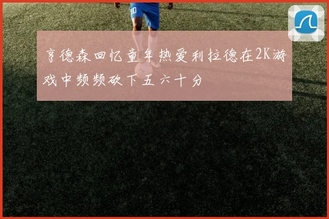 亨德森回忆童年热爱利拉德在2K游戏中频频砍下五六十分