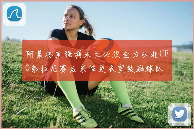 阿莱格里强调米兰必须全力以赴CEO弗拉尼赛后亲临更衣室鼓励球队