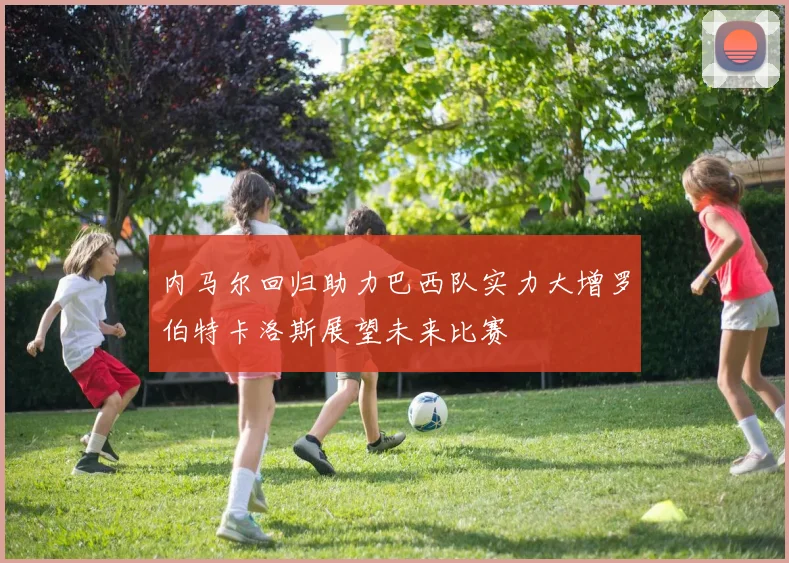 内马尔回归助力巴西队实力大增罗伯特卡洛斯展望未来比赛