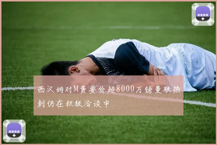 西汉姆对M费要价超8000万镑曼联热刺仍在积极洽谈中