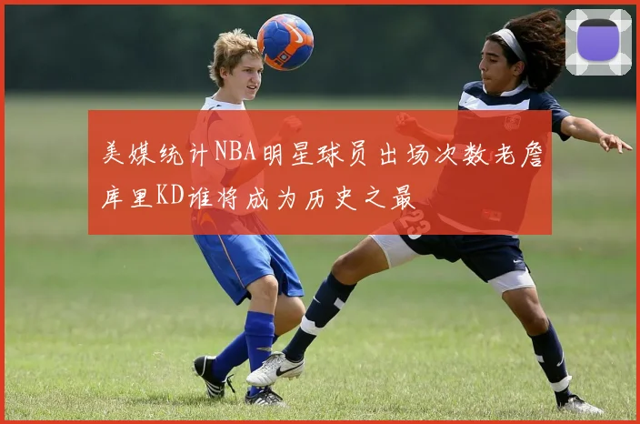 美媒统计NBA明星球员出场次数老詹库里KD谁将成为历史之最