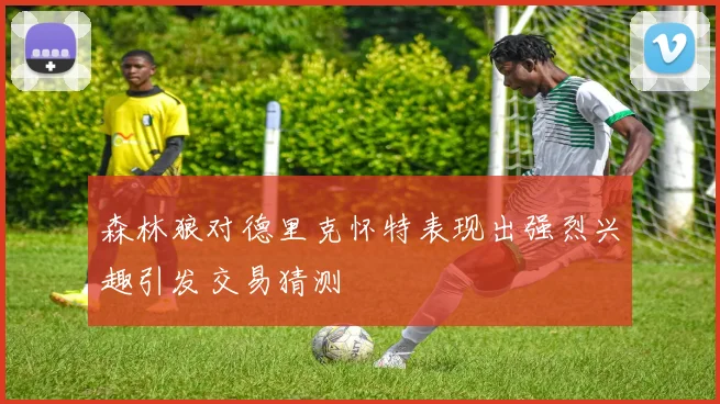 森林狼对德里克怀特表现出强烈兴趣引发交易猜测