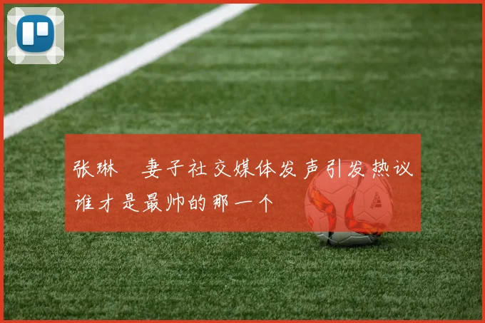 张琳芃妻子社交媒体发声引发热议谁才是最帅的那一个