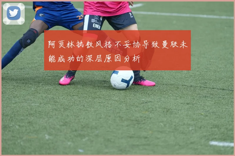 阿莫林执教风格不妥协导致曼联未能成功的深层原因分析