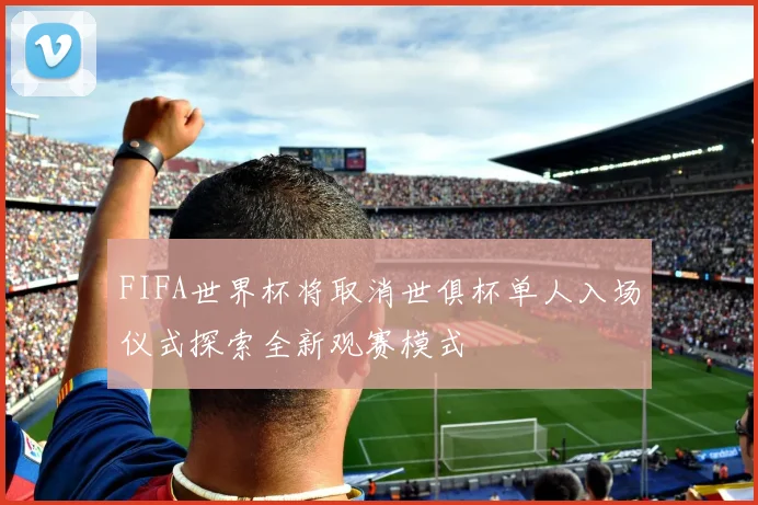 FIFA世界杯将取消世俱杯单人入场仪式探索全新观赛模式