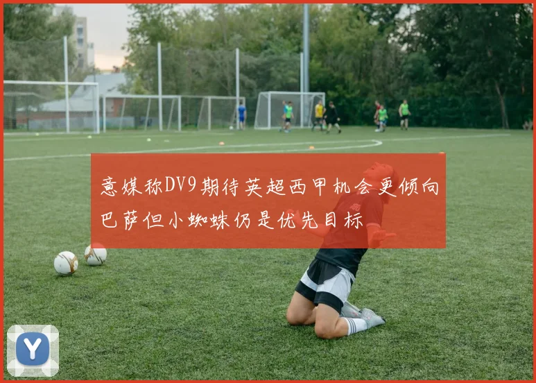 意媒称DV9期待英超西甲机会更倾向巴萨但小蜘蛛仍是优先目标