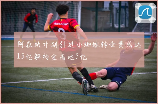 阿森纳计划引进小蜘蛛转会费或达15亿解约金高达5亿
