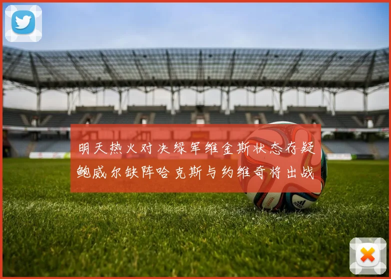明天热火对决绿军维金斯状态存疑鲍威尔缺阵哈克斯与约维奇将出战