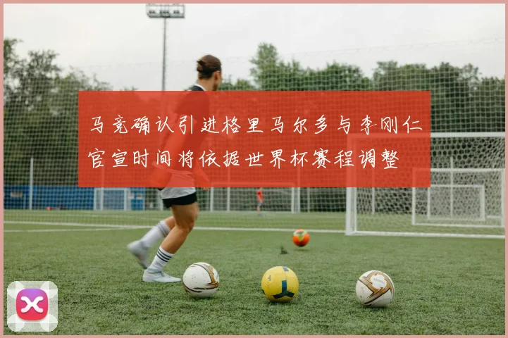 马竞确认引进格里马尔多与李刚仁官宣时间将依据世界杯赛程调整