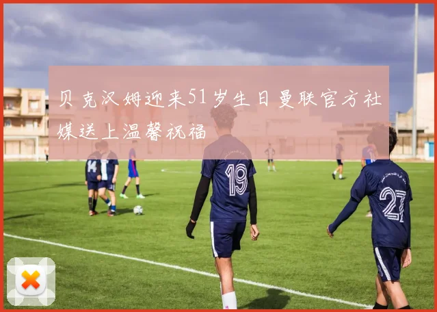贝克汉姆迎来51岁生日曼联官方社媒送上温馨祝福