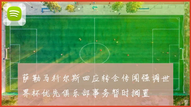 萨勒马科尔斯回应转会传闻强调世界杯优先俱乐部事务暂时搁置