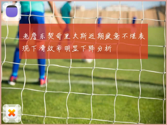 老詹东契奇里夫斯近期疲惫不堪表现下滑效率明显下降分析