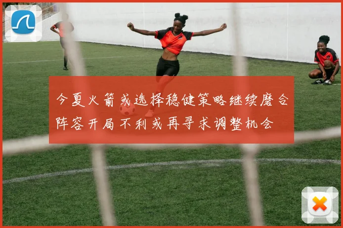 今夏火箭或选择稳健策略继续磨合阵容开局不利或再寻求调整机会