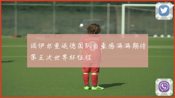 诺伊尔重返德国队自豪感满满期待第五次世界杯征程