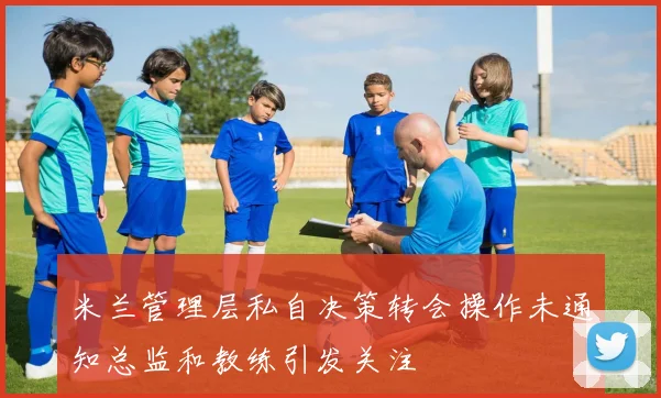 米兰管理层私自决策转会操作未通知总监和教练引发关注